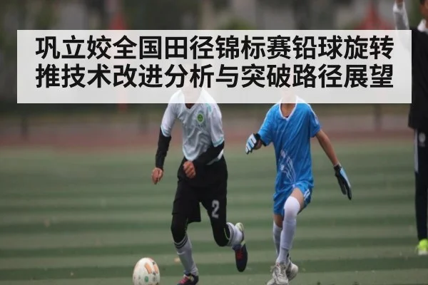 巩立姣全国田径锦标赛铅球旋转推技术改进分析与突破路径展望